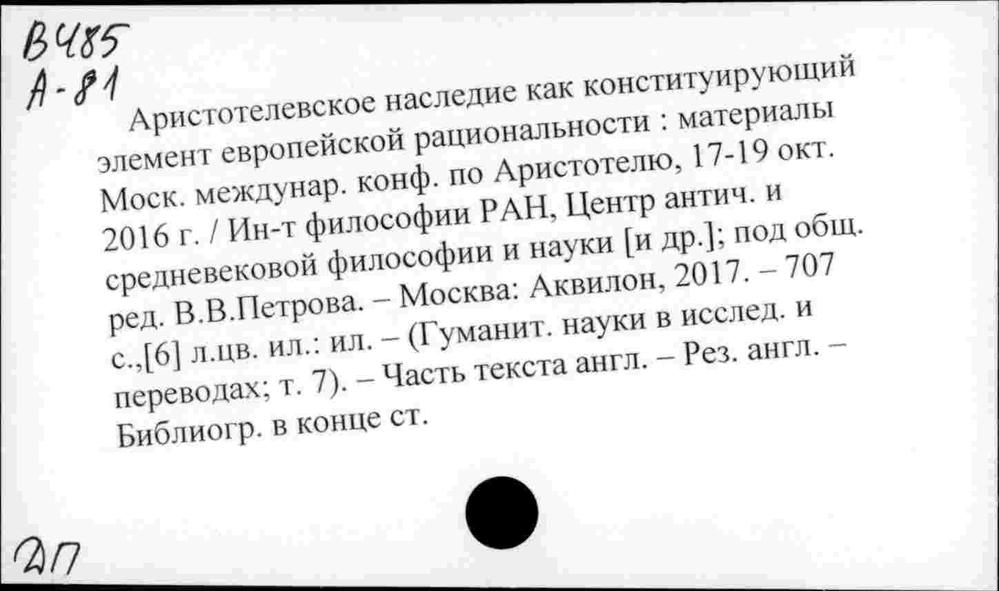 ﻿Аристотелевское наследие как конституирующий элемент европейской рациональности : материалы Моск, междунар. конф, по Аристотелю, 17-19 окт. 2016 г. / Ин-т философии РАН, Центр антич. и средневековой философии и науки [и др.]; под общ. ред. В.В.Петрова. - Москва: Аквилон, 2017. - 707 с.,[6] л.цв. ил.: ил. - (Гуманит. науки в исслед. и переводах; т. 7). - Часть текста англ. - Рез. англ. -Библиогр. в конце ст.